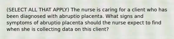 (SELECT ALL THAT APPLY) The nurse is caring for a client who has been diagnosed with abruptio placenta. What signs and symptoms of abruptio placenta should the nurse expect to find when she is collecting data on this client?