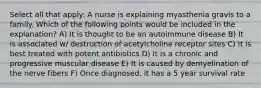 Select all that apply: A nurse is explaining myasthenia gravis to a family. Which of the following points would be included in the explanation? A) It is thought to be an autoimmune disease B) It is associated w/ destruction of acetylcholine receptor sites C) It is best treated with potent antibiotics D) It is a chronic and progressive muscular disease E) It is caused by demyelination of the nerve fibers F) Once diagnosed, it has a 5 year survival rate