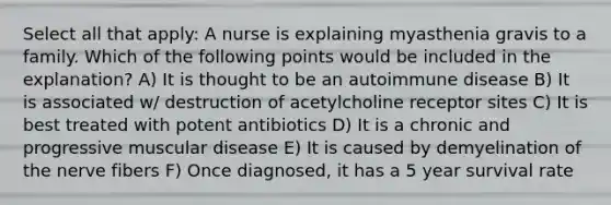 Select all that apply: A nurse is explaining myasthenia gravis to a family. Which of the following points would be included in the explanation? A) It is thought to be an autoimmune disease B) It is associated w/ destruction of acetylcholine receptor sites C) It is best treated with potent antibiotics D) It is a chronic and progressive muscular disease E) It is caused by demyelination of the nerve fibers F) Once diagnosed, it has a 5 year survival rate