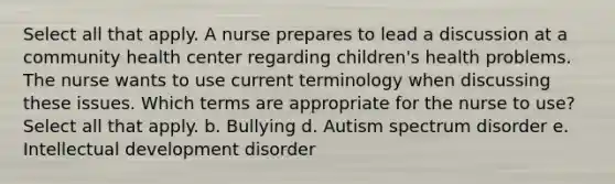 Select all that apply. A nurse prepares to lead a discussion at a community health center regarding children's health problems. The nurse wants to use current terminology when discussing these issues. Which terms are appropriate for the nurse to use? Select all that apply. b. Bullying d. Autism spectrum disorder e. Intellectual development disorder