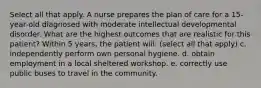 Select all that apply. A nurse prepares the plan of care for a 15-year-old diagnosed with moderate intellectual developmental disorder. What are the highest outcomes that are realistic for this patient? Within 5 years, the patient will: (select all that apply) c. independently perform own personal hygiene. d. obtain employment in a local sheltered workshop. e. correctly use public buses to travel in the community.