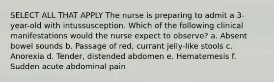 SELECT ALL THAT APPLY The nurse is preparing to admit a 3-year-old with intussusception. Which of the following clinical manifestations would the nurse expect to observe? a. Absent bowel sounds b. Passage of red, currant jelly-like stools c. Anorexia d. Tender, distended abdomen e. Hematemesis f. Sudden acute abdominal pain