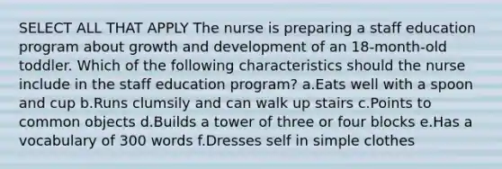 SELECT ALL THAT APPLY The nurse is preparing a staff education program about growth and development of an 18-month-old toddler. Which of the following characteristics should the nurse include in the staff education program? a.Eats well with a spoon and cup b.Runs clumsily and can walk up stairs c.Points to common objects d.Builds a tower of three or four blocks e.Has a vocabulary of 300 words f.Dresses self in simple clothes