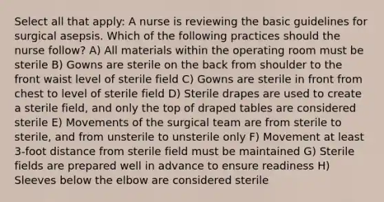 Select all that apply: A nurse is reviewing the basic guidelines for surgical asepsis. Which of the following practices should the nurse follow? A) All materials within the operating room must be sterile B) Gowns are sterile on the back from shoulder to the front waist level of sterile field C) Gowns are sterile in front from chest to level of sterile field D) Sterile drapes are used to create a sterile field, and only the top of draped tables are considered sterile E) Movements of the surgical team are from sterile to sterile, and from unsterile to unsterile only F) Movement at least 3-foot distance from sterile field must be maintained G) Sterile fields are prepared well in advance to ensure readiness H) Sleeves below the elbow are considered sterile