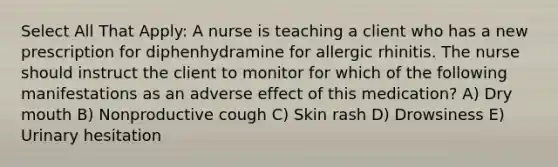 Select All That Apply: A nurse is teaching a client who has a new prescription for diphenhydramine for allergic rhinitis. The nurse should instruct the client to monitor for which of the following manifestations as an adverse effect of this medication? A) Dry mouth B) Nonproductive cough C) Skin rash D) Drowsiness E) Urinary hesitation