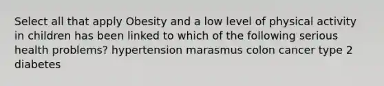 Select all that apply Obesity and a low level of physical activity in children has been linked to which of the following serious health problems? hypertension marasmus colon cancer type 2 diabetes