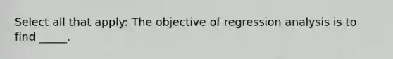 Select all that apply: The objective of regression analysis is to find _____.