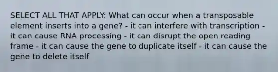 SELECT ALL THAT APPLY: What can occur when a transposable element inserts into a gene? - it can interfere with transcription - it can cause <a href='https://www.questionai.com/knowledge/kapY3KpASG-rna-processing' class='anchor-knowledge'>rna processing</a> - it can disrupt the open reading frame - it can cause the gene to duplicate itself - it can cause the gene to delete itself