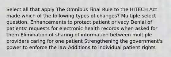 Select all that apply The Omnibus Final Rule to the HITECH Act made which of the following types of changes? Multiple select question. Enhancements to protect patient privacy Denial of patients' requests for electronic health records when asked for them Elimination of sharing of information between multiple providers caring for one patient Strengthening the government's power to enforce the law Additions to individual patient rights