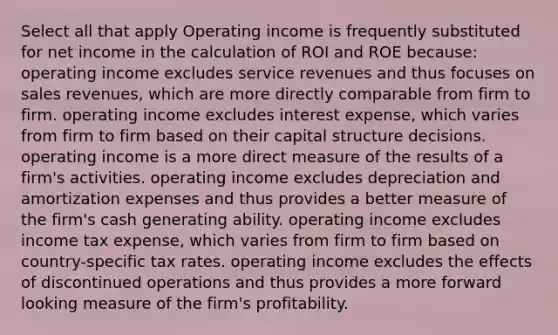 Select all that apply Operating income is frequently substituted for net income in the calculation of ROI and ROE because: operating income excludes service revenues and thus focuses on sales revenues, which are more directly comparable from firm to firm. operating income excludes interest expense, which varies from firm to firm based on their capital structure decisions. operating income is a more direct measure of the results of a firm's activities. operating income excludes depreciation and amortization expenses and thus provides a better measure of the firm's cash generating ability. operating income excludes income tax expense, which varies from firm to firm based on country-specific tax rates. operating income excludes the effects of discontinued operations and thus provides a more forward looking measure of the firm's profitability.