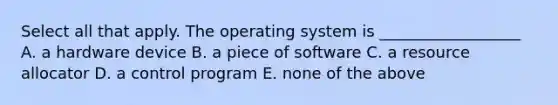 Select all that apply. The operating system is __________________ A. a hardware device B. a piece of software C. a resource allocator D. a control program E. none of the above