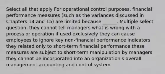 Select all that apply For operational control purposes, financial performance measures (such as the variances discussed in Chapters 14 and 15) are limited because ______. Multiple select question. they cannot tell managers what is wrong with a process or operation if used exclusively they can cause employees to ignore key non-financial performance indicators they related only to short-term financial performance these measures are subject to short-term manipulation by managers they cannot be incorporated into an organization's overall management accounting and control system