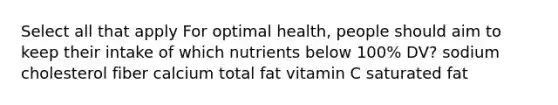 Select all that apply For optimal health, people should aim to keep their intake of which nutrients below 100% DV? sodium cholesterol fiber calcium total fat vitamin C saturated fat