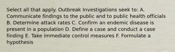 Select all that apply. Outbreak Investigations seek to: A. Communicate findings to the public and to public health officials B. Determine attack rates C. Confirm an endemic disease is present in a population D. Define a case and conduct a case finding E. Take immediate control measures F. Formulate a hypothesis