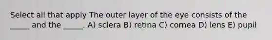 Select all that apply The outer layer of the eye consists of the _____ and the _____. A) sclera B) retina C) cornea D) lens E) pupil