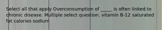 Select all that apply Overconsumption of _____ is often linked to chronic disease. Multiple select question. vitamin B-12 saturated fat calories sodium