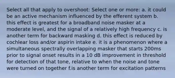 Select all that apply to overshoot: Select one or more: a. it could be an active mechanism influenced by the efferent system b. this effect is greatest for a broadband noise masker at a moderate level, and the signal of a relatively high frequency c. is another term for backward masking d. this effect is reduced by cochlear loss and/or aspirin intake e. it is a phenomenon where a simultaneous spectrally overlapping masker that starts 200ms prior to signal onset results in a 10 dB improvement in threshold for detection of that tone, relative to when the noise and tone were turned on together f.is another term for excitation patterns