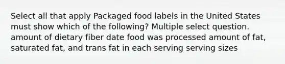 Select all that apply Packaged food labels in the United States must show which of the following? Multiple select question. amount of dietary fiber date food was processed amount of fat, saturated fat, and trans fat in each serving serving sizes