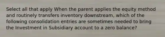 Select all that apply When the parent applies the equity method and routinely transfers inventory downstream, which of the following consolidation entries are sometimes needed to bring the Investment in Subsidiary account to a zero balance?