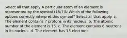 Select all that apply A particular atom of an element is represented by the symbol (15/7)N Which of the following options correctly interpret this symbol? Select all that apply. a. The element contains 7 protons in its nucleus. b. The atomic number of the element is 15. c. The element contains 8 neutrons in its nucleus. d. The element has 15 electrons.