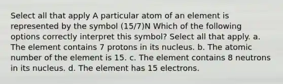 Select all that apply A particular atom of an element is represented by the symbol (15/7)N Which of the following options correctly interpret this symbol? Select all that apply. a. The element contains 7 protons in its nucleus. b. The atomic number of the element is 15. c. The element contains 8 neutrons in its nucleus. d. The element has 15 electrons.