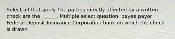 Select all that apply The parties directly affected by a written check are the ______. Multiple select question. payee payor Federal Deposit Insurance Corporation bank on which the check is drawn