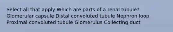 Select all that apply Which are parts of a renal tubule? Glomerular capsule Distal convoluted tubule Nephron loop Proximal convoluted tubule Glomerulus Collecting duct