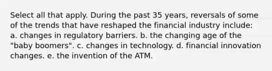 Select all that apply. During the past 35 years, reversals of some of the trends that have reshaped the financial industry include: a. changes in regulatory barriers. b. the changing age of the "baby boomers". c. changes in technology. d. financial innovation changes. e. the invention of the ATM.