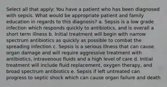 Select all that apply: You have a patient who has been diagnosed with sepsis. What would be appropriate patient and family education in regards to this diagnosis? a. Sepsis is a low grade infection which responds quickly to antibiotics, and is overall a short term illness b. Initial treatment will begin with narrow spectrum antibiotics as quickly as possible to combat the spreading infection c. Sepsis is a serious illness that can cause organ damage and will require aggressive treatment with antibiotics, intravenous fluids and a high level of care d. Initial treatment will include fluid replacement, oxygen therapy, and broad spectrum antibiotics e. Sepsis if left untreated can progress to septic shock which can cause organ failure and death