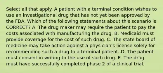 Select all that apply. A patient with a terminal condition wishes to use an investigational drug that has not yet been approved by the FDA. Which of the following statements about this scenario is CORRECT? A. The drug maker may require the patient to pay the costs associated with manufacturing the drug. B. Medicaid must provide coverage for the cost of such drug. C. The state board of medicine may take action against a physician's license solely for recommending such a drug to a terminal patient. D. The patient must consent in writing to the use of such drug. E. The drug must have successfully completed phase 2 of a clinical trial.