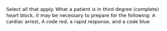 Select all that apply. What a patient is in third degree (complete) heart block, it may be necessary to prepare for the following: A cardiac arrest, A code red, a rapid response, and a code blue