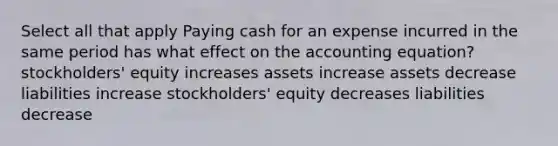 Select all that apply Paying cash for an expense incurred in the same period has what effect on <a href='https://www.questionai.com/knowledge/k7UJ6J5ODQ-the-accounting-equation' class='anchor-knowledge'>the accounting equation</a>? stockholders' equity increases assets increase assets decrease liabilities increase stockholders' equity decreases liabilities decrease