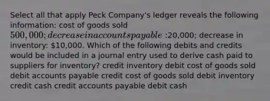 Select all that apply Peck Company's ledger reveals the following information: cost of goods sold 500,000; decrease in accounts payable:20,000; decrease in inventory: 10,000. Which of the following debits and credits would be included in a journal entry used to derive cash paid to suppliers for inventory? credit inventory debit cost of goods sold debit accounts payable credit cost of goods sold debit inventory credit cash credit accounts payable debit cash