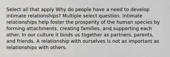 Select all that apply Why do people have a need to develop intimate relationships? Multiple select question. Intimate relationships help foster the prosperity of the human species by forming attachments, creating families, and supporting each other. In our culture it binds us together as partners, parents, and friends. A relationship with ourselves is not as important as relationships with others.