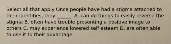 Select all that apply Once people have had a stigma attached to their identities, they ______. A. can do things to easily reverse the stigma B. often have trouble presenting a positive image to others C. may experience lowered self-esteem D. are often able to use it to their advantage