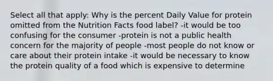 Select all that apply: Why is the percent Daily Value for protein omitted from the Nutrition Facts food label? -it would be too confusing for the consumer -protein is not a public health concern for the majority of people -most people do not know or care about their protein intake -it would be necessary to know the protein quality of a food which is expensive to determine