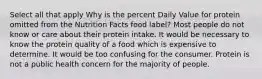 Select all that apply Why is the percent Daily Value for protein omitted from the Nutrition Facts food label? Most people do not know or care about their protein intake. It would be necessary to know the protein quality of a food which is expensive to determine. It would be too confusing for the consumer. Protein is not a public health concern for the majority of people.