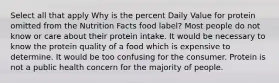 Select all that apply Why is the percent Daily Value for protein omitted from the Nutrition Facts food label? Most people do not know or care about their protein intake. It would be necessary to know the protein quality of a food which is expensive to determine. It would be too confusing for the consumer. Protein is not a public health concern for the majority of people.