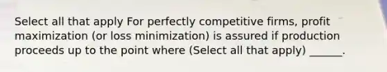 Select all that apply For perfectly competitive firms, profit maximization (or loss minimization) is assured if production proceeds up to the point where (Select all that apply) ______.