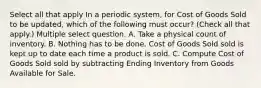 Select all that apply In a periodic system, for Cost of Goods Sold to be updated, which of the following must occur? (Check all that apply.) Multiple select question. A. Take a physical count of inventory. B. Nothing has to be done. Cost of Goods Sold sold is kept up to date each time a product is sold. C. Compute Cost of Goods Sold sold by subtracting Ending Inventory from Goods Available for Sale.