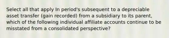 Select all that apply In period's subsequent to a depreciable asset transfer (gain recorded) from a subsidiary to its parent, which of the following individual affiliate accounts continue to be misstated from a consolidated perspective?