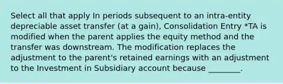 Select all that apply In periods subsequent to an intra-entity depreciable asset transfer (at a gain), Consolidation Entry *TA is modified when the parent applies the equity method and the transfer was downstream. The modification replaces the adjustment to the parent's retained earnings with an adjustment to the Investment in Subsidiary account because ________.