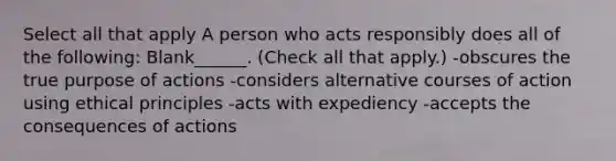 Select all that apply A person who acts responsibly does all of the following: Blank______. (Check all that apply.) -obscures the true purpose of actions -considers alternative courses of action using ethical principles -acts with expediency -accepts the consequences of actions