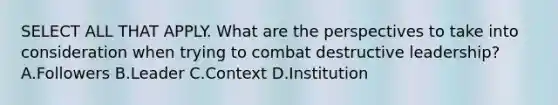 SELECT ALL THAT APPLY. What are the perspectives to take into consideration when trying to combat destructive leadership? A.Followers B.Leader C.Context D.Institution