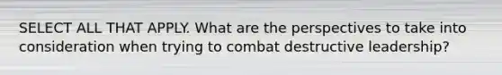SELECT ALL THAT APPLY. What are the perspectives to take into consideration when trying to combat destructive leadership?