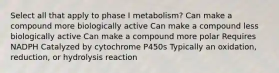 Select all that apply to phase I metabolism? Can make a compound more biologically active Can make a compound less biologically active Can make a compound more polar Requires NADPH Catalyzed by cytochrome P450s Typically an oxidation, reduction, or hydrolysis reaction