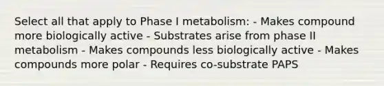 Select all that apply to Phase I metabolism: - Makes compound more biologically active - Substrates arise from phase II metabolism - Makes compounds less biologically active - Makes compounds more polar - Requires co-substrate PAPS