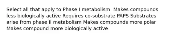 Select all that apply to Phase I metabolism: Makes compounds less biologically active Requires co-substrate PAPS Substrates arise from phase II metabolism Makes compounds more polar Makes compound more biologically active