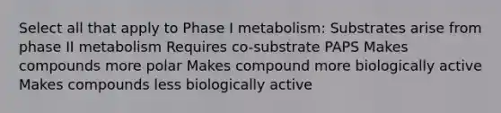 Select all that apply to Phase I metabolism: Substrates arise from phase II metabolism Requires co-substrate PAPS Makes compounds more polar Makes compound more biologically active Makes compounds less biologically active