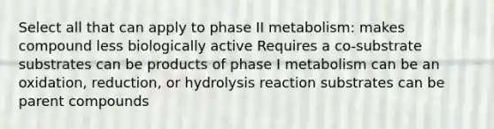 Select all that can apply to phase II metabolism: makes compound less biologically active Requires a co-substrate substrates can be products of phase I metabolism can be an oxidation, reduction, or hydrolysis reaction substrates can be parent compounds